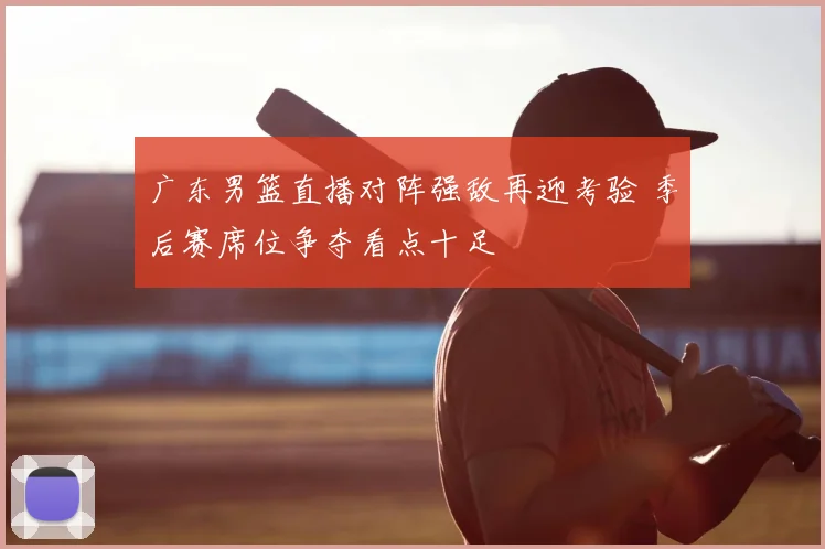 广东男篮直播对阵强敌再迎考验 季后赛席位争夺看点十足